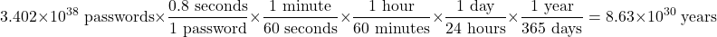\[3.402 \times 10^{38} \text{ passwords} \times \frac{0.8 \text{ seconds}}{1 \text{ password}} \times \frac{1 \text{ minute}}{60 \text{ seconds}} \times \frac{1 \text{ hour}}{60 \text{ minutes}} \times \frac{1 \text{ day}}{24 \text{ hours}} \times \frac{1 \text{ year}}{365 \text{ days}} = 8.63 \times 10^{30} \text{ years}\]